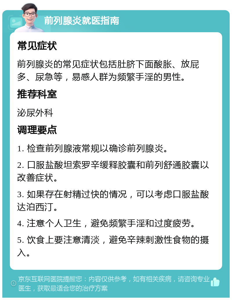 前列腺炎就医指南 常见症状 前列腺炎的常见症状包括肚脐下面酸胀、放屁多、尿急等，易感人群为频繁手淫的男性。 推荐科室 泌尿外科 调理要点 1. 检查前列腺液常规以确诊前列腺炎。 2. 口服盐酸坦索罗辛缓释胶囊和前列舒通胶囊以改善症状。 3. 如果存在射精过快的情况，可以考虑口服盐酸达泊西汀。 4. 注意个人卫生，避免频繁手淫和过度疲劳。 5. 饮食上要注意清淡，避免辛辣刺激性食物的摄入。