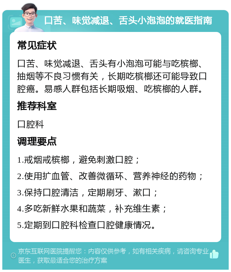 口苦、味觉减退、舌头小泡泡的就医指南 常见症状 口苦、味觉减退、舌头有小泡泡可能与吃槟榔、抽烟等不良习惯有关，长期吃槟榔还可能导致口腔癌。易感人群包括长期吸烟、吃槟榔的人群。 推荐科室 口腔科 调理要点 1.戒烟戒槟榔，避免刺激口腔； 2.使用扩血管、改善微循环、营养神经的药物； 3.保持口腔清洁，定期刷牙、漱口； 4.多吃新鲜水果和蔬菜，补充维生素； 5.定期到口腔科检查口腔健康情况。