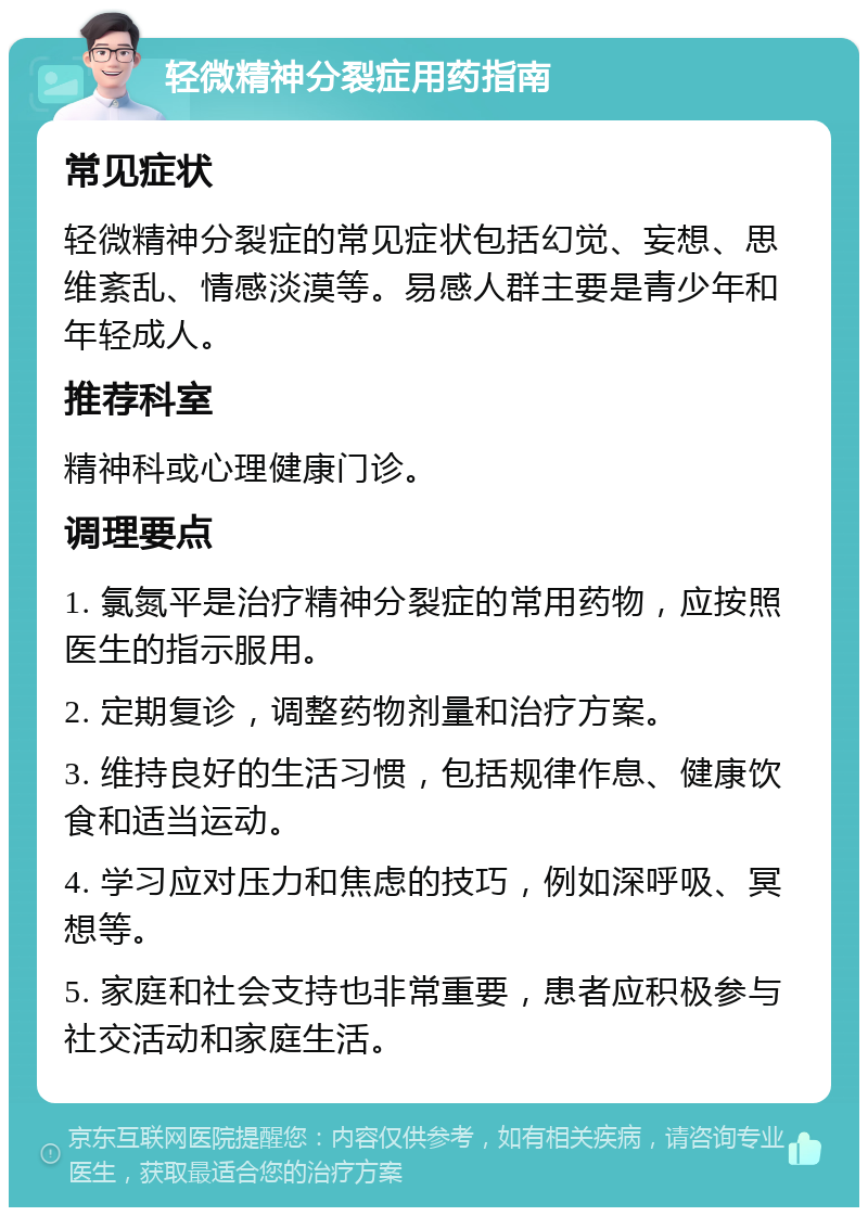 轻微精神分裂症用药指南 常见症状 轻微精神分裂症的常见症状包括幻觉、妄想、思维紊乱、情感淡漠等。易感人群主要是青少年和年轻成人。 推荐科室 精神科或心理健康门诊。 调理要点 1. 氯氮平是治疗精神分裂症的常用药物，应按照医生的指示服用。 2. 定期复诊，调整药物剂量和治疗方案。 3. 维持良好的生活习惯，包括规律作息、健康饮食和适当运动。 4. 学习应对压力和焦虑的技巧，例如深呼吸、冥想等。 5. 家庭和社会支持也非常重要，患者应积极参与社交活动和家庭生活。