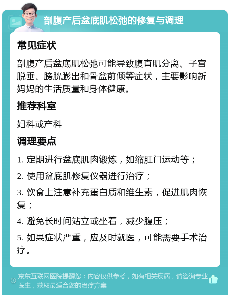 剖腹产后盆底肌松弛的修复与调理 常见症状 剖腹产后盆底肌松弛可能导致腹直肌分离、子宫脱垂、膀胱膨出和骨盆前倾等症状，主要影响新妈妈的生活质量和身体健康。 推荐科室 妇科或产科 调理要点 1. 定期进行盆底肌肉锻炼，如缩肛门运动等； 2. 使用盆底肌修复仪器进行治疗； 3. 饮食上注意补充蛋白质和维生素，促进肌肉恢复； 4. 避免长时间站立或坐着，减少腹压； 5. 如果症状严重，应及时就医，可能需要手术治疗。