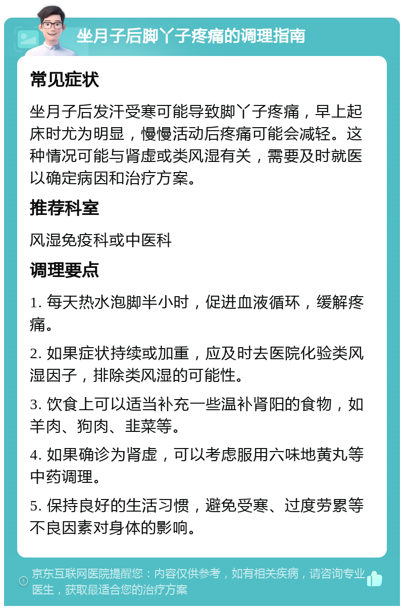 坐月子后脚丫子疼痛的调理指南 常见症状 坐月子后发汗受寒可能导致脚丫子疼痛，早上起床时尤为明显，慢慢活动后疼痛可能会减轻。这种情况可能与肾虚或类风湿有关，需要及时就医以确定病因和治疗方案。 推荐科室 风湿免疫科或中医科 调理要点 1. 每天热水泡脚半小时，促进血液循环，缓解疼痛。 2. 如果症状持续或加重，应及时去医院化验类风湿因子，排除类风湿的可能性。 3. 饮食上可以适当补充一些温补肾阳的食物，如羊肉、狗肉、韭菜等。 4. 如果确诊为肾虚，可以考虑服用六味地黄丸等中药调理。 5. 保持良好的生活习惯，避免受寒、过度劳累等不良因素对身体的影响。