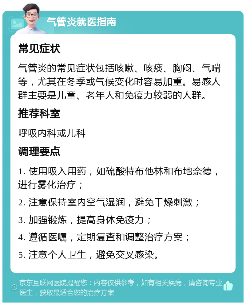 气管炎就医指南 常见症状 气管炎的常见症状包括咳嗽、咳痰、胸闷、气喘等，尤其在冬季或气候变化时容易加重。易感人群主要是儿童、老年人和免疫力较弱的人群。 推荐科室 呼吸内科或儿科 调理要点 1. 使用吸入用药，如硫酸特布他林和布地奈德，进行雾化治疗； 2. 注意保持室内空气湿润，避免干燥刺激； 3. 加强锻炼，提高身体免疫力； 4. 遵循医嘱，定期复查和调整治疗方案； 5. 注意个人卫生，避免交叉感染。