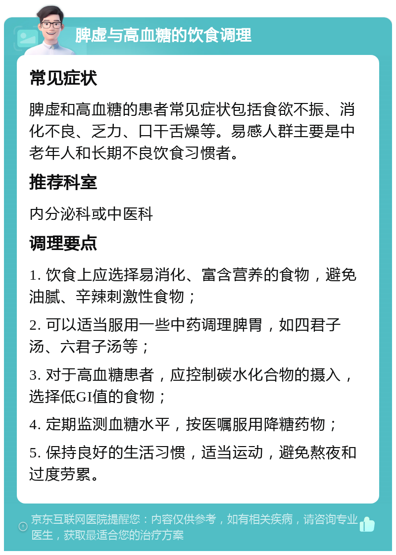 脾虚与高血糖的饮食调理 常见症状 脾虚和高血糖的患者常见症状包括食欲不振、消化不良、乏力、口干舌燥等。易感人群主要是中老年人和长期不良饮食习惯者。 推荐科室 内分泌科或中医科 调理要点 1. 饮食上应选择易消化、富含营养的食物，避免油腻、辛辣刺激性食物； 2. 可以适当服用一些中药调理脾胃，如四君子汤、六君子汤等； 3. 对于高血糖患者，应控制碳水化合物的摄入，选择低GI值的食物； 4. 定期监测血糖水平，按医嘱服用降糖药物； 5. 保持良好的生活习惯，适当运动，避免熬夜和过度劳累。