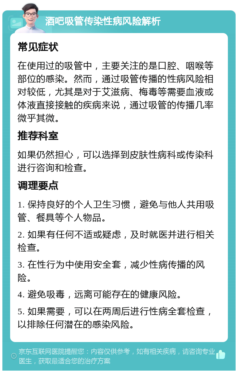 酒吧吸管传染性病风险解析 常见症状 在使用过的吸管中，主要关注的是口腔、咽喉等部位的感染。然而，通过吸管传播的性病风险相对较低，尤其是对于艾滋病、梅毒等需要血液或体液直接接触的疾病来说，通过吸管的传播几率微乎其微。 推荐科室 如果仍然担心，可以选择到皮肤性病科或传染科进行咨询和检查。 调理要点 1. 保持良好的个人卫生习惯，避免与他人共用吸管、餐具等个人物品。 2. 如果有任何不适或疑虑，及时就医并进行相关检查。 3. 在性行为中使用安全套，减少性病传播的风险。 4. 避免吸毒，远离可能存在的健康风险。 5. 如果需要，可以在两周后进行性病全套检查，以排除任何潜在的感染风险。