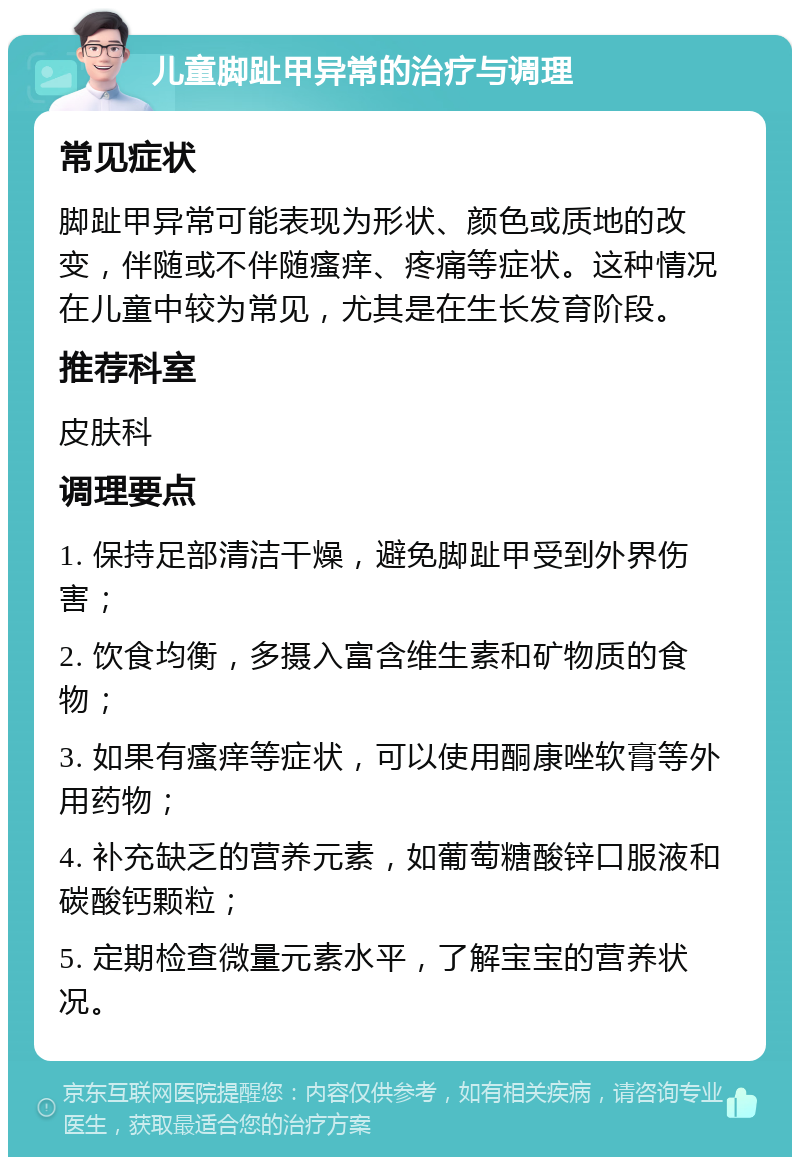 儿童脚趾甲异常的治疗与调理 常见症状 脚趾甲异常可能表现为形状、颜色或质地的改变，伴随或不伴随瘙痒、疼痛等症状。这种情况在儿童中较为常见，尤其是在生长发育阶段。 推荐科室 皮肤科 调理要点 1. 保持足部清洁干燥，避免脚趾甲受到外界伤害； 2. 饮食均衡，多摄入富含维生素和矿物质的食物； 3. 如果有瘙痒等症状，可以使用酮康唑软膏等外用药物； 4. 补充缺乏的营养元素，如葡萄糖酸锌口服液和碳酸钙颗粒； 5. 定期检查微量元素水平，了解宝宝的营养状况。