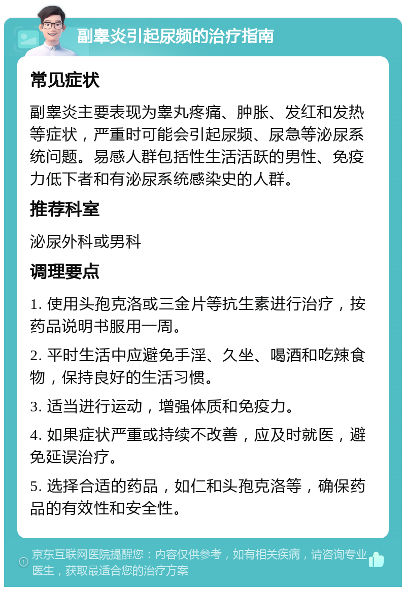 副睾炎引起尿频的治疗指南 常见症状 副睾炎主要表现为睾丸疼痛、肿胀、发红和发热等症状，严重时可能会引起尿频、尿急等泌尿系统问题。易感人群包括性生活活跃的男性、免疫力低下者和有泌尿系统感染史的人群。 推荐科室 泌尿外科或男科 调理要点 1. 使用头孢克洛或三金片等抗生素进行治疗，按药品说明书服用一周。 2. 平时生活中应避免手淫、久坐、喝酒和吃辣食物，保持良好的生活习惯。 3. 适当进行运动，增强体质和免疫力。 4. 如果症状严重或持续不改善，应及时就医，避免延误治疗。 5. 选择合适的药品，如仁和头孢克洛等，确保药品的有效性和安全性。