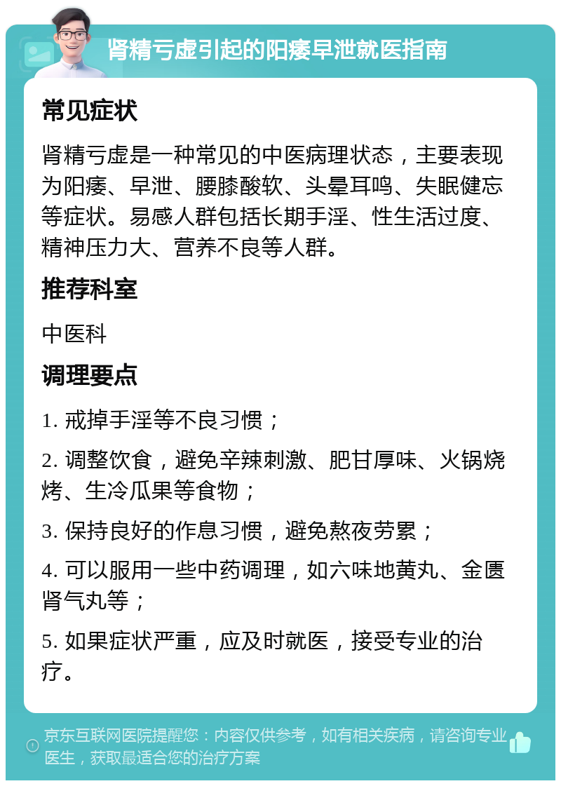 肾精亏虚引起的阳痿早泄就医指南 常见症状 肾精亏虚是一种常见的中医病理状态，主要表现为阳痿、早泄、腰膝酸软、头晕耳鸣、失眠健忘等症状。易感人群包括长期手淫、性生活过度、精神压力大、营养不良等人群。 推荐科室 中医科 调理要点 1. 戒掉手淫等不良习惯； 2. 调整饮食，避免辛辣刺激、肥甘厚味、火锅烧烤、生冷瓜果等食物； 3. 保持良好的作息习惯，避免熬夜劳累； 4. 可以服用一些中药调理，如六味地黄丸、金匮肾气丸等； 5. 如果症状严重，应及时就医，接受专业的治疗。