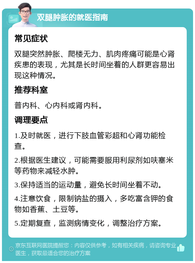 双腿肿胀的就医指南 常见症状 双腿突然肿胀、爬楼无力、肌肉疼痛可能是心肾疾患的表现，尤其是长时间坐着的人群更容易出现这种情况。 推荐科室 普内科、心内科或肾内科。 调理要点 1.及时就医，进行下肢血管彩超和心肾功能检查。 2.根据医生建议，可能需要服用利尿剂如呋塞米等药物来减轻水肿。 3.保持适当的运动量，避免长时间坐着不动。 4.注意饮食，限制钠盐的摄入，多吃富含钾的食物如香蕉、土豆等。 5.定期复查，监测病情变化，调整治疗方案。