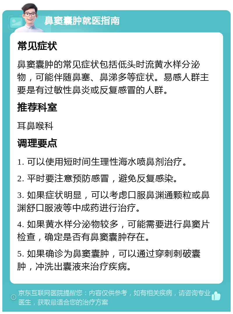 鼻窦囊肿就医指南 常见症状 鼻窦囊肿的常见症状包括低头时流黄水样分泌物，可能伴随鼻塞、鼻涕多等症状。易感人群主要是有过敏性鼻炎或反复感冒的人群。 推荐科室 耳鼻喉科 调理要点 1. 可以使用短时间生理性海水喷鼻剂治疗。 2. 平时要注意预防感冒，避免反复感染。 3. 如果症状明显，可以考虑口服鼻渊通颗粒或鼻渊舒口服液等中成药进行治疗。 4. 如果黄水样分泌物较多，可能需要进行鼻窦片检查，确定是否有鼻窦囊肿存在。 5. 如果确诊为鼻窦囊肿，可以通过穿刺刺破囊肿，冲洗出囊液来治疗疾病。