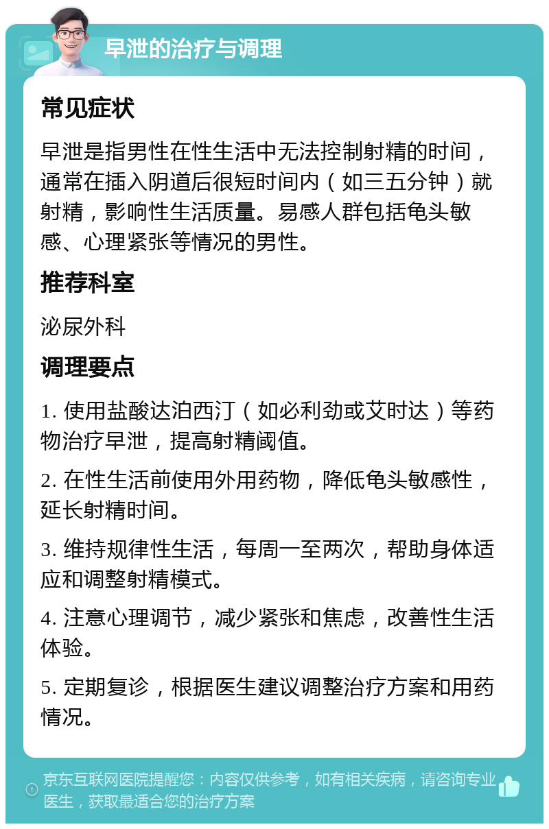 早泄的治疗与调理 常见症状 早泄是指男性在性生活中无法控制射精的时间，通常在插入阴道后很短时间内（如三五分钟）就射精，影响性生活质量。易感人群包括龟头敏感、心理紧张等情况的男性。 推荐科室 泌尿外科 调理要点 1. 使用盐酸达泊西汀（如必利劲或艾时达）等药物治疗早泄，提高射精阈值。 2. 在性生活前使用外用药物，降低龟头敏感性，延长射精时间。 3. 维持规律性生活，每周一至两次，帮助身体适应和调整射精模式。 4. 注意心理调节，减少紧张和焦虑，改善性生活体验。 5. 定期复诊，根据医生建议调整治疗方案和用药情况。