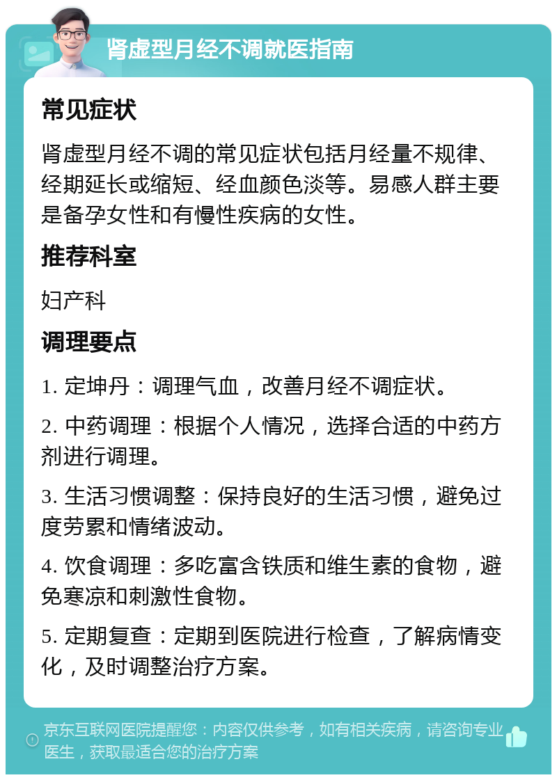 肾虚型月经不调就医指南 常见症状 肾虚型月经不调的常见症状包括月经量不规律、经期延长或缩短、经血颜色淡等。易感人群主要是备孕女性和有慢性疾病的女性。 推荐科室 妇产科 调理要点 1. 定坤丹：调理气血，改善月经不调症状。 2. 中药调理：根据个人情况，选择合适的中药方剂进行调理。 3. 生活习惯调整：保持良好的生活习惯，避免过度劳累和情绪波动。 4. 饮食调理：多吃富含铁质和维生素的食物，避免寒凉和刺激性食物。 5. 定期复查：定期到医院进行检查，了解病情变化，及时调整治疗方案。