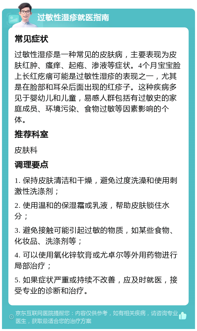 过敏性湿疹就医指南 常见症状 过敏性湿疹是一种常见的皮肤病，主要表现为皮肤红肿、瘙痒、起疱、渗液等症状。4个月宝宝脸上长红疙瘩可能是过敏性湿疹的表现之一，尤其是在脸部和耳朵后面出现的红疹子。这种疾病多见于婴幼儿和儿童，易感人群包括有过敏史的家庭成员、环境污染、食物过敏等因素影响的个体。 推荐科室 皮肤科 调理要点 1. 保持皮肤清洁和干燥，避免过度洗澡和使用刺激性洗涤剂； 2. 使用温和的保湿霜或乳液，帮助皮肤锁住水分； 3. 避免接触可能引起过敏的物质，如某些食物、化妆品、洗涤剂等； 4. 可以使用氧化锌软膏或尤卓尔等外用药物进行局部治疗； 5. 如果症状严重或持续不改善，应及时就医，接受专业的诊断和治疗。