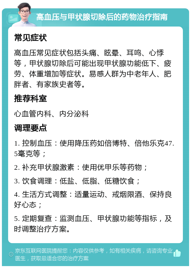 高血压与甲状腺切除后的药物治疗指南 常见症状 高血压常见症状包括头痛、眩晕、耳鸣、心悸等，甲状腺切除后可能出现甲状腺功能低下、疲劳、体重增加等症状。易感人群为中老年人、肥胖者、有家族史者等。 推荐科室 心血管内科、内分泌科 调理要点 1. 控制血压：使用降压药如倍博特、倍他乐克47.5毫克等； 2. 补充甲状腺激素：使用优甲乐等药物； 3. 饮食调理：低盐、低脂、低糖饮食； 4. 生活方式调整：适量运动、戒烟限酒、保持良好心态； 5. 定期复查：监测血压、甲状腺功能等指标，及时调整治疗方案。