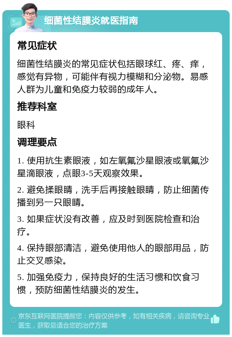 细菌性结膜炎就医指南 常见症状 细菌性结膜炎的常见症状包括眼球红、疼、痒，感觉有异物，可能伴有视力模糊和分泌物。易感人群为儿童和免疫力较弱的成年人。 推荐科室 眼科 调理要点 1. 使用抗生素眼液，如左氧氟沙星眼液或氧氟沙星滴眼液，点眼3-5天观察效果。 2. 避免揉眼睛，洗手后再接触眼睛，防止细菌传播到另一只眼睛。 3. 如果症状没有改善，应及时到医院检查和治疗。 4. 保持眼部清洁，避免使用他人的眼部用品，防止交叉感染。 5. 加强免疫力，保持良好的生活习惯和饮食习惯，预防细菌性结膜炎的发生。