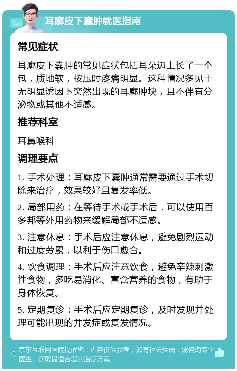 耳廓皮下囊肿就医指南 常见症状 耳廓皮下囊肿的常见症状包括耳朵边上长了一个包，质地软，按压时疼痛明显。这种情况多见于无明显诱因下突然出现的耳廓肿块，且不伴有分泌物或其他不适感。 推荐科室 耳鼻喉科 调理要点 1. 手术处理：耳廓皮下囊肿通常需要通过手术切除来治疗，效果较好且复发率低。 2. 局部用药：在等待手术或手术后，可以使用百多邦等外用药物来缓解局部不适感。 3. 注意休息：手术后应注意休息，避免剧烈运动和过度劳累，以利于伤口愈合。 4. 饮食调理：手术后应注意饮食，避免辛辣刺激性食物，多吃易消化、富含营养的食物，有助于身体恢复。 5. 定期复诊：手术后应定期复诊，及时发现并处理可能出现的并发症或复发情况。