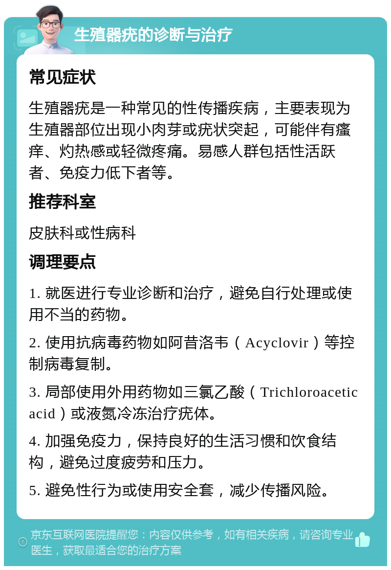 生殖器疣的诊断与治疗 常见症状 生殖器疣是一种常见的性传播疾病，主要表现为生殖器部位出现小肉芽或疣状突起，可能伴有瘙痒、灼热感或轻微疼痛。易感人群包括性活跃者、免疫力低下者等。 推荐科室 皮肤科或性病科 调理要点 1. 就医进行专业诊断和治疗，避免自行处理或使用不当的药物。 2. 使用抗病毒药物如阿昔洛韦（Acyclovir）等控制病毒复制。 3. 局部使用外用药物如三氯乙酸（Trichloroacetic acid）或液氮冷冻治疗疣体。 4. 加强免疫力，保持良好的生活习惯和饮食结构，避免过度疲劳和压力。 5. 避免性行为或使用安全套，减少传播风险。