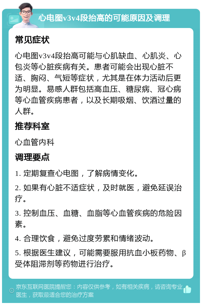 心电图v3v4段抬高的可能原因及调理 常见症状 心电图v3v4段抬高可能与心肌缺血、心肌炎、心包炎等心脏疾病有关。患者可能会出现心脏不适、胸闷、气短等症状，尤其是在体力活动后更为明显。易感人群包括高血压、糖尿病、冠心病等心血管疾病患者，以及长期吸烟、饮酒过量的人群。 推荐科室 心血管内科 调理要点 1. 定期复查心电图，了解病情变化。 2. 如果有心脏不适症状，及时就医，避免延误治疗。 3. 控制血压、血糖、血脂等心血管疾病的危险因素。 4. 合理饮食，避免过度劳累和情绪波动。 5. 根据医生建议，可能需要服用抗血小板药物、β受体阻滞剂等药物进行治疗。