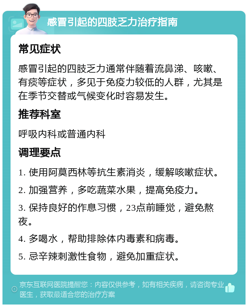 感冒引起的四肢乏力治疗指南 常见症状 感冒引起的四肢乏力通常伴随着流鼻涕、咳嗽、有痰等症状，多见于免疫力较低的人群，尤其是在季节交替或气候变化时容易发生。 推荐科室 呼吸内科或普通内科 调理要点 1. 使用阿莫西林等抗生素消炎，缓解咳嗽症状。 2. 加强营养，多吃蔬菜水果，提高免疫力。 3. 保持良好的作息习惯，23点前睡觉，避免熬夜。 4. 多喝水，帮助排除体内毒素和病毒。 5. 忌辛辣刺激性食物，避免加重症状。