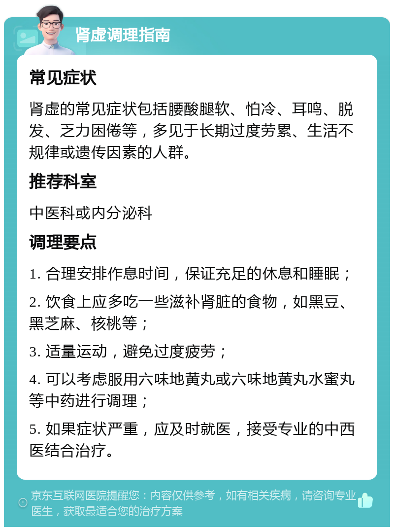 肾虚调理指南 常见症状 肾虚的常见症状包括腰酸腿软、怕冷、耳鸣、脱发、乏力困倦等，多见于长期过度劳累、生活不规律或遗传因素的人群。 推荐科室 中医科或内分泌科 调理要点 1. 合理安排作息时间，保证充足的休息和睡眠； 2. 饮食上应多吃一些滋补肾脏的食物，如黑豆、黑芝麻、核桃等； 3. 适量运动，避免过度疲劳； 4. 可以考虑服用六味地黄丸或六味地黄丸水蜜丸等中药进行调理； 5. 如果症状严重，应及时就医，接受专业的中西医结合治疗。