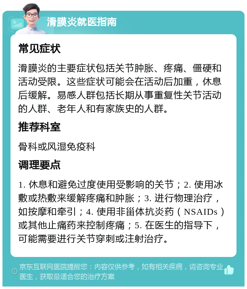 滑膜炎就医指南 常见症状 滑膜炎的主要症状包括关节肿胀、疼痛、僵硬和活动受限。这些症状可能会在活动后加重，休息后缓解。易感人群包括长期从事重复性关节活动的人群、老年人和有家族史的人群。 推荐科室 骨科或风湿免疫科 调理要点 1. 休息和避免过度使用受影响的关节；2. 使用冰敷或热敷来缓解疼痛和肿胀；3. 进行物理治疗，如按摩和牵引；4. 使用非甾体抗炎药（NSAIDs）或其他止痛药来控制疼痛；5. 在医生的指导下，可能需要进行关节穿刺或注射治疗。