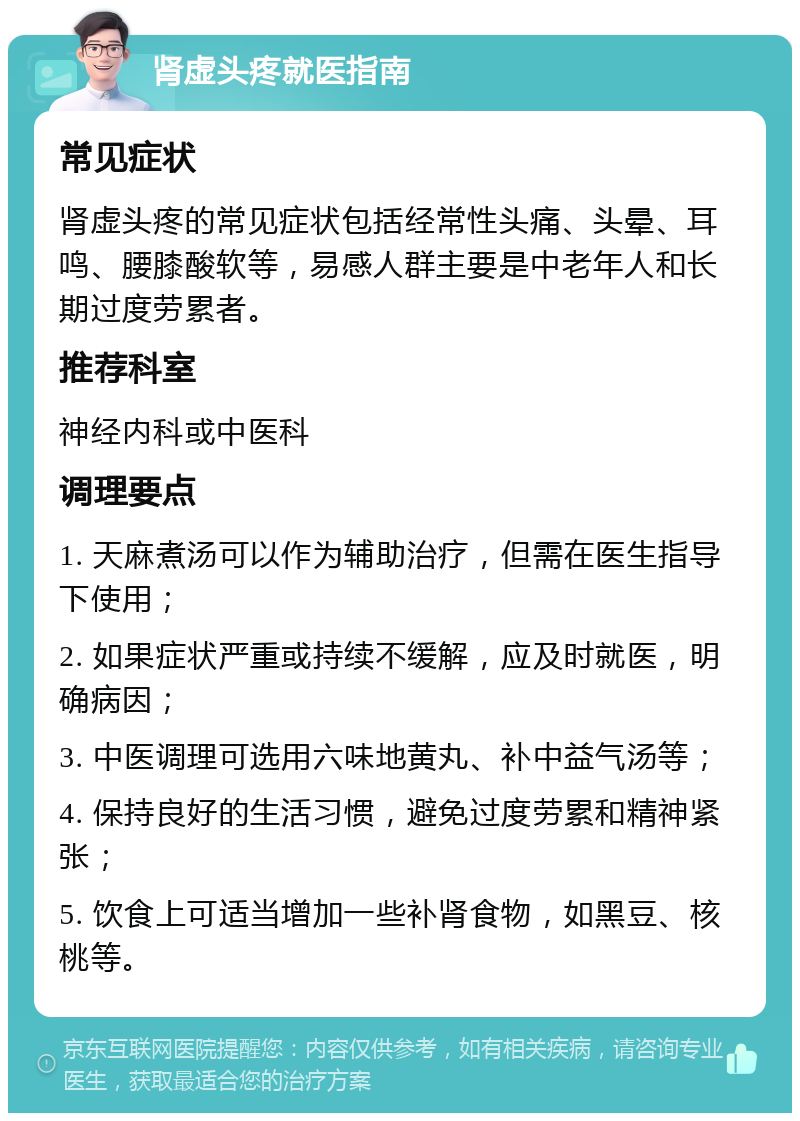 肾虚头疼就医指南 常见症状 肾虚头疼的常见症状包括经常性头痛、头晕、耳鸣、腰膝酸软等，易感人群主要是中老年人和长期过度劳累者。 推荐科室 神经内科或中医科 调理要点 1. 天麻煮汤可以作为辅助治疗，但需在医生指导下使用； 2. 如果症状严重或持续不缓解，应及时就医，明确病因； 3. 中医调理可选用六味地黄丸、补中益气汤等； 4. 保持良好的生活习惯，避免过度劳累和精神紧张； 5. 饮食上可适当增加一些补肾食物，如黑豆、核桃等。