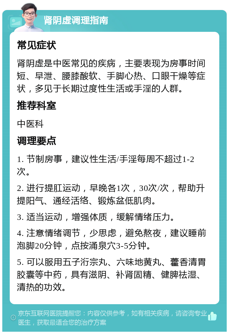 肾阴虚调理指南 常见症状 肾阴虚是中医常见的疾病，主要表现为房事时间短、早泄、腰膝酸软、手脚心热、口眼干燥等症状，多见于长期过度性生活或手淫的人群。 推荐科室 中医科 调理要点 1. 节制房事，建议性生活/手淫每周不超过1-2次。 2. 进行提肛运动，早晚各1次，30次/次，帮助升提阳气、通经活络、锻炼盆低肌肉。 3. 适当运动，增强体质，缓解情绪压力。 4. 注意情绪调节，少思虑，避免熬夜，建议睡前泡脚20分钟，点按涌泉穴3-5分钟。 5. 可以服用五子洐宗丸、六味地黄丸、藿香清胃胶囊等中药，具有滋阴、补肾固精、健脾祛湿、清热的功效。