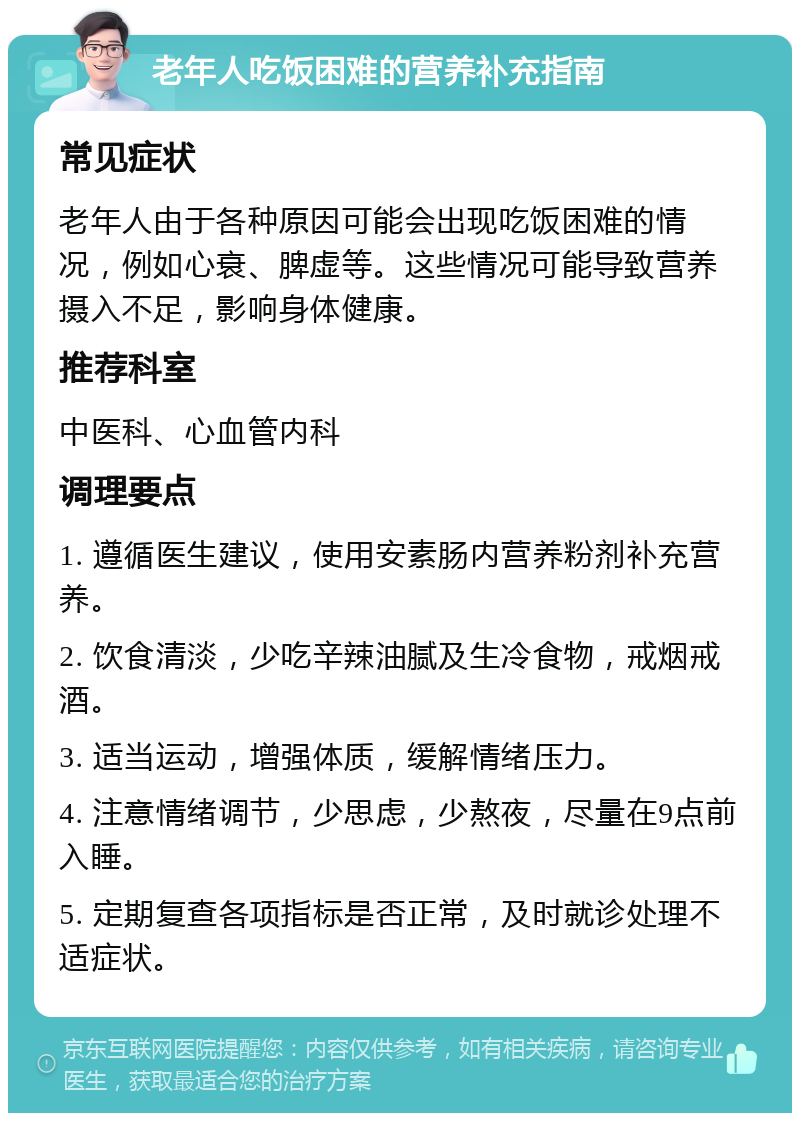 老年人吃饭困难的营养补充指南 常见症状 老年人由于各种原因可能会出现吃饭困难的情况，例如心衰、脾虚等。这些情况可能导致营养摄入不足，影响身体健康。 推荐科室 中医科、心血管内科 调理要点 1. 遵循医生建议，使用安素肠内营养粉剂补充营养。 2. 饮食清淡，少吃辛辣油腻及生冷食物，戒烟戒酒。 3. 适当运动，增强体质，缓解情绪压力。 4. 注意情绪调节，少思虑，少熬夜，尽量在9点前入睡。 5. 定期复查各项指标是否正常，及时就诊处理不适症状。