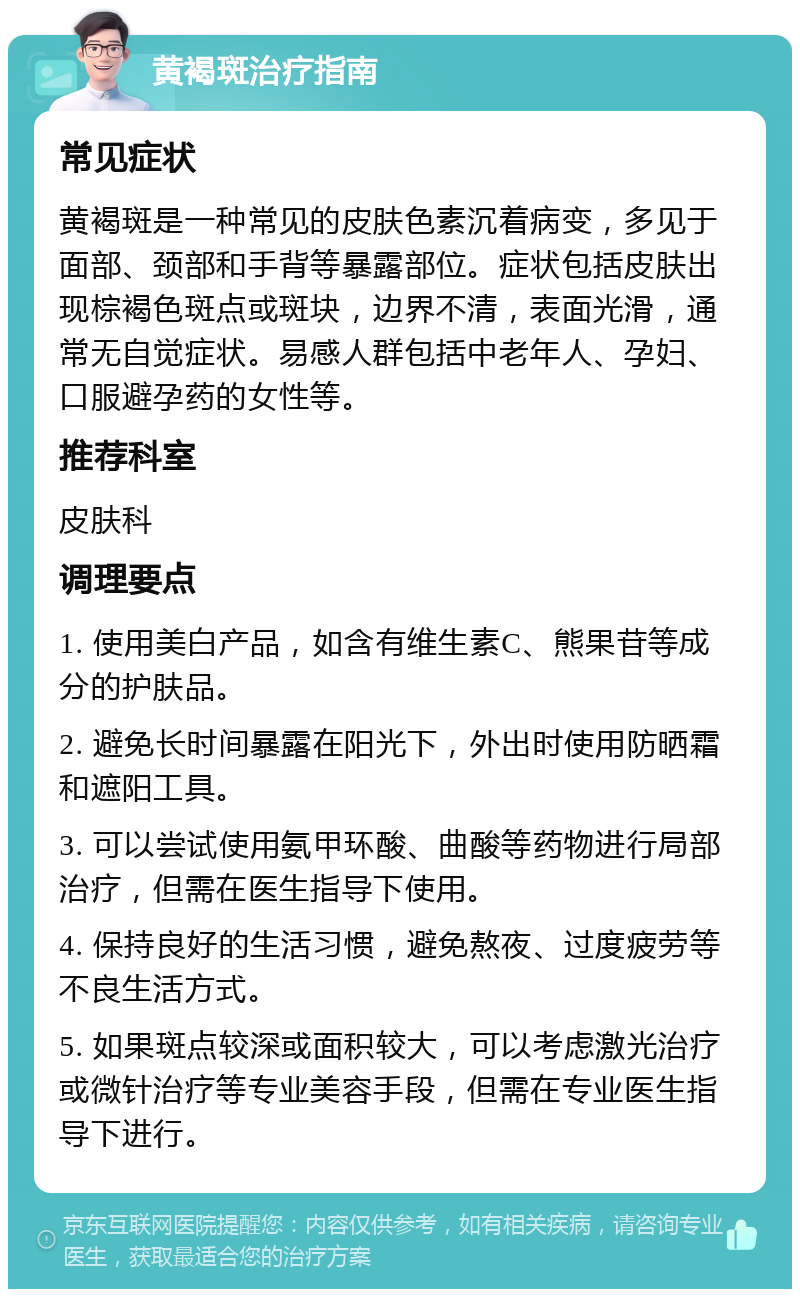 黄褐斑治疗指南 常见症状 黄褐斑是一种常见的皮肤色素沉着病变，多见于面部、颈部和手背等暴露部位。症状包括皮肤出现棕褐色斑点或斑块，边界不清，表面光滑，通常无自觉症状。易感人群包括中老年人、孕妇、口服避孕药的女性等。 推荐科室 皮肤科 调理要点 1. 使用美白产品，如含有维生素C、熊果苷等成分的护肤品。 2. 避免长时间暴露在阳光下，外出时使用防晒霜和遮阳工具。 3. 可以尝试使用氨甲环酸、曲酸等药物进行局部治疗，但需在医生指导下使用。 4. 保持良好的生活习惯，避免熬夜、过度疲劳等不良生活方式。 5. 如果斑点较深或面积较大，可以考虑激光治疗或微针治疗等专业美容手段，但需在专业医生指导下进行。