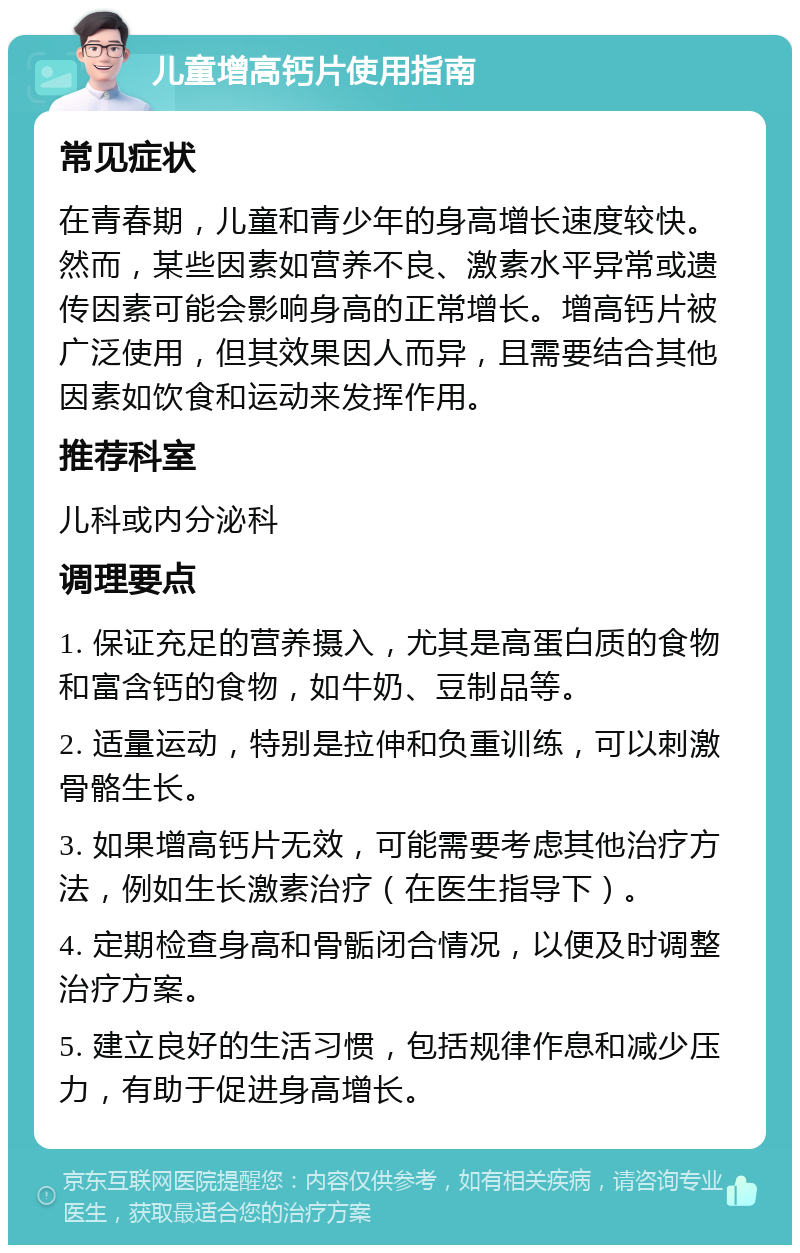 儿童增高钙片使用指南 常见症状 在青春期，儿童和青少年的身高增长速度较快。然而，某些因素如营养不良、激素水平异常或遗传因素可能会影响身高的正常增长。增高钙片被广泛使用，但其效果因人而异，且需要结合其他因素如饮食和运动来发挥作用。 推荐科室 儿科或内分泌科 调理要点 1. 保证充足的营养摄入，尤其是高蛋白质的食物和富含钙的食物，如牛奶、豆制品等。 2. 适量运动，特别是拉伸和负重训练，可以刺激骨骼生长。 3. 如果增高钙片无效，可能需要考虑其他治疗方法，例如生长激素治疗（在医生指导下）。 4. 定期检查身高和骨骺闭合情况，以便及时调整治疗方案。 5. 建立良好的生活习惯，包括规律作息和减少压力，有助于促进身高增长。