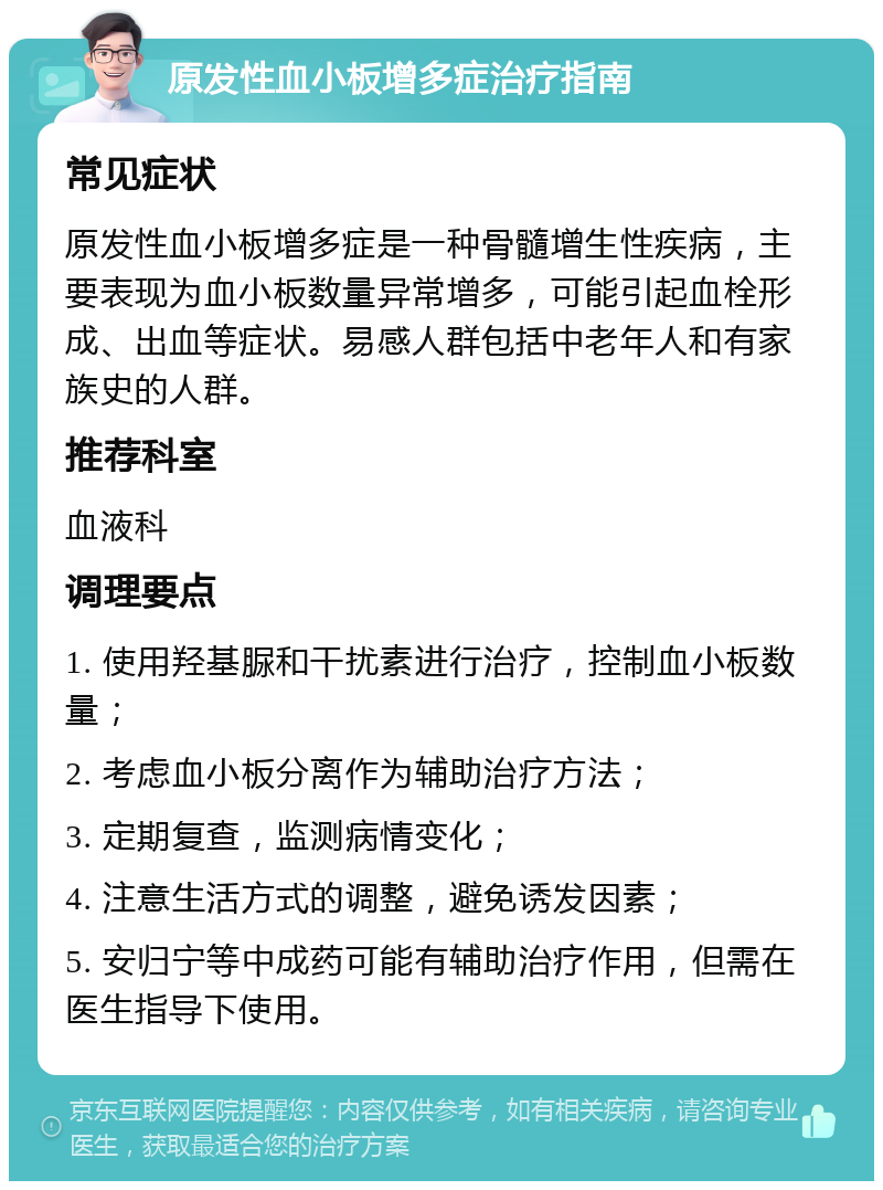 原发性血小板增多症治疗指南 常见症状 原发性血小板增多症是一种骨髓增生性疾病，主要表现为血小板数量异常增多，可能引起血栓形成、出血等症状。易感人群包括中老年人和有家族史的人群。 推荐科室 血液科 调理要点 1. 使用羟基脲和干扰素进行治疗，控制血小板数量； 2. 考虑血小板分离作为辅助治疗方法； 3. 定期复查，监测病情变化； 4. 注意生活方式的调整，避免诱发因素； 5. 安归宁等中成药可能有辅助治疗作用，但需在医生指导下使用。