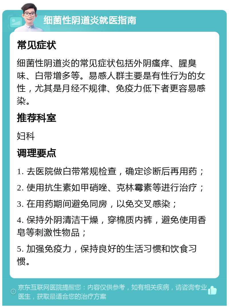 细菌性阴道炎就医指南 常见症状 细菌性阴道炎的常见症状包括外阴瘙痒、腥臭味、白带增多等。易感人群主要是有性行为的女性，尤其是月经不规律、免疫力低下者更容易感染。 推荐科室 妇科 调理要点 1. 去医院做白带常规检查，确定诊断后再用药； 2. 使用抗生素如甲硝唑、克林霉素等进行治疗； 3. 在用药期间避免同房，以免交叉感染； 4. 保持外阴清洁干燥，穿棉质内裤，避免使用香皂等刺激性物品； 5. 加强免疫力，保持良好的生活习惯和饮食习惯。