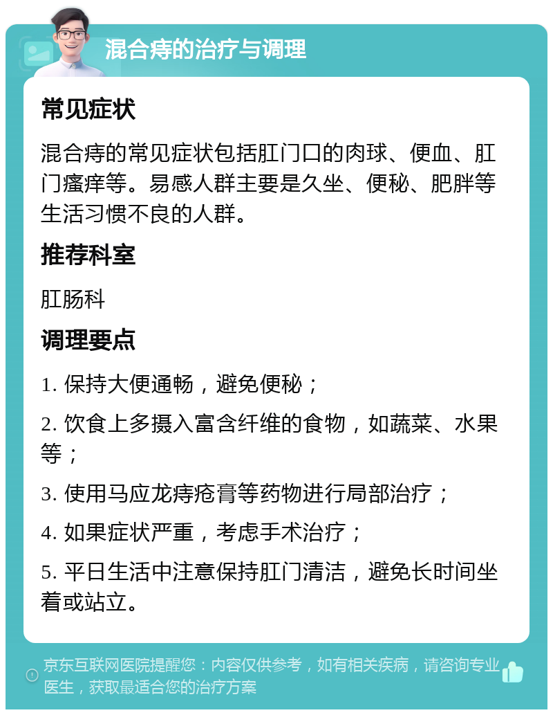 混合痔的治疗与调理 常见症状 混合痔的常见症状包括肛门口的肉球、便血、肛门瘙痒等。易感人群主要是久坐、便秘、肥胖等生活习惯不良的人群。 推荐科室 肛肠科 调理要点 1. 保持大便通畅，避免便秘； 2. 饮食上多摄入富含纤维的食物，如蔬菜、水果等； 3. 使用马应龙痔疮膏等药物进行局部治疗； 4. 如果症状严重，考虑手术治疗； 5. 平日生活中注意保持肛门清洁，避免长时间坐着或站立。