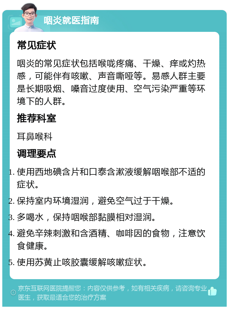 咽炎就医指南 常见症状 咽炎的常见症状包括喉咙疼痛、干燥、痒或灼热感，可能伴有咳嗽、声音嘶哑等。易感人群主要是长期吸烟、嗓音过度使用、空气污染严重等环境下的人群。 推荐科室 耳鼻喉科 调理要点 使用西地碘含片和口泰含漱液缓解咽喉部不适的症状。 保持室内环境湿润，避免空气过于干燥。 多喝水，保持咽喉部黏膜相对湿润。 避免辛辣刺激和含酒精、咖啡因的食物，注意饮食健康。 使用苏黄止咳胶囊缓解咳嗽症状。