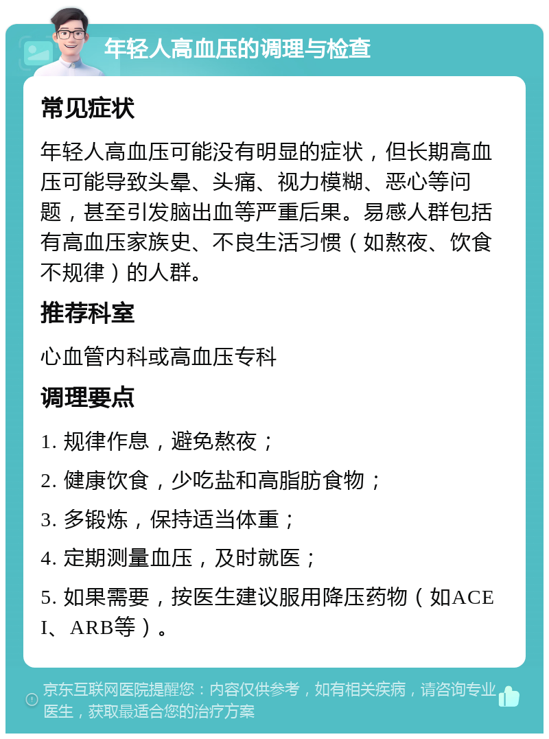 年轻人高血压的调理与检查 常见症状 年轻人高血压可能没有明显的症状，但长期高血压可能导致头晕、头痛、视力模糊、恶心等问题，甚至引发脑出血等严重后果。易感人群包括有高血压家族史、不良生活习惯（如熬夜、饮食不规律）的人群。 推荐科室 心血管内科或高血压专科 调理要点 1. 规律作息，避免熬夜； 2. 健康饮食，少吃盐和高脂肪食物； 3. 多锻炼，保持适当体重； 4. 定期测量血压，及时就医； 5. 如果需要，按医生建议服用降压药物（如ACEI、ARB等）。