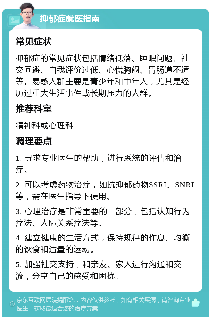 抑郁症就医指南 常见症状 抑郁症的常见症状包括情绪低落、睡眠问题、社交回避、自我评价过低、心慌胸闷、胃肠道不适等。易感人群主要是青少年和中年人，尤其是经历过重大生活事件或长期压力的人群。 推荐科室 精神科或心理科 调理要点 1. 寻求专业医生的帮助，进行系统的评估和治疗。 2. 可以考虑药物治疗，如抗抑郁药物SSRI、SNRI等，需在医生指导下使用。 3. 心理治疗是非常重要的一部分，包括认知行为疗法、人际关系疗法等。 4. 建立健康的生活方式，保持规律的作息、均衡的饮食和适量的运动。 5. 加强社交支持，和亲友、家人进行沟通和交流，分享自己的感受和困扰。