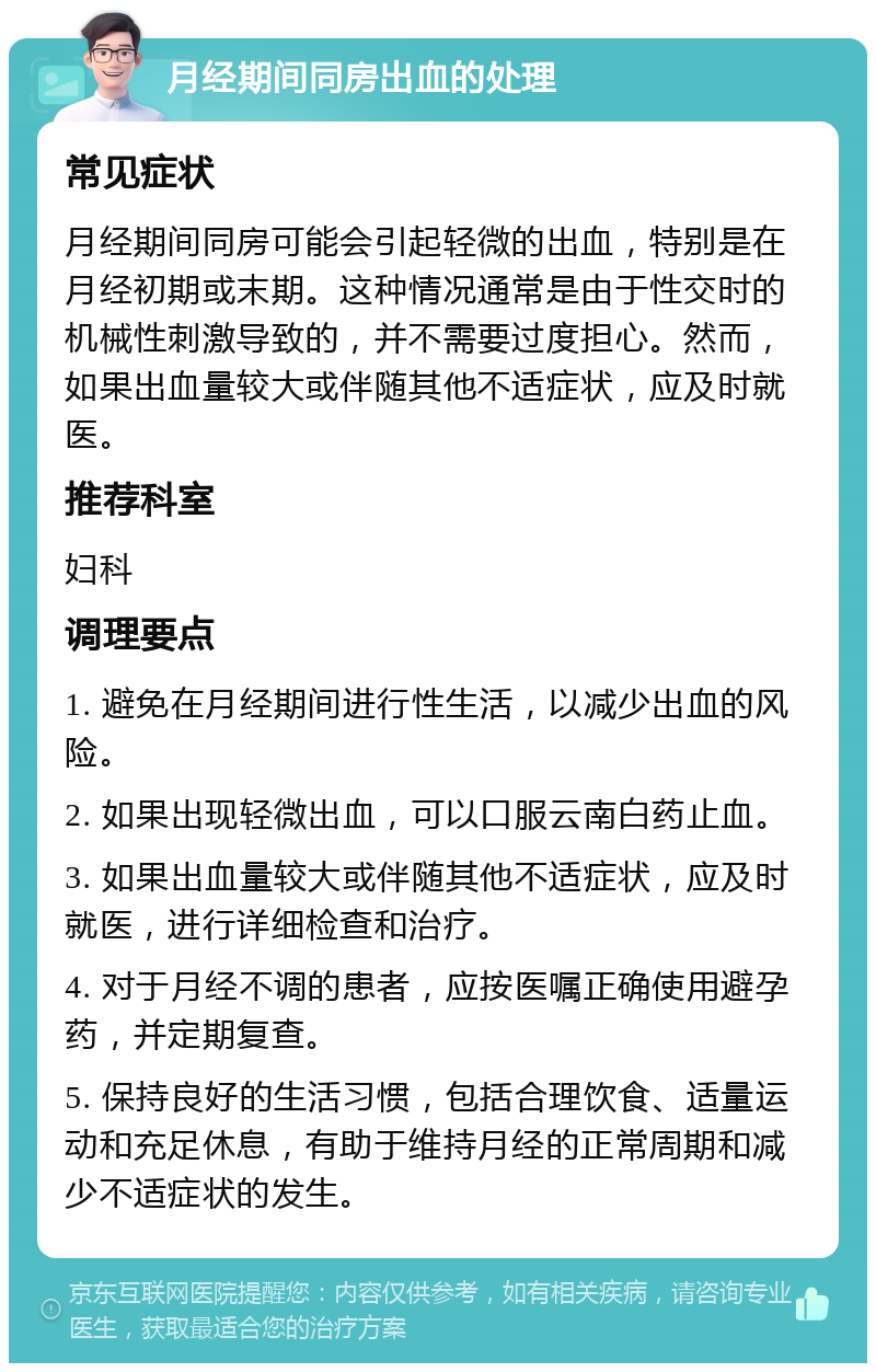 月经期间同房出血的处理 常见症状 月经期间同房可能会引起轻微的出血，特别是在月经初期或末期。这种情况通常是由于性交时的机械性刺激导致的，并不需要过度担心。然而，如果出血量较大或伴随其他不适症状，应及时就医。 推荐科室 妇科 调理要点 1. 避免在月经期间进行性生活，以减少出血的风险。 2. 如果出现轻微出血，可以口服云南白药止血。 3. 如果出血量较大或伴随其他不适症状，应及时就医，进行详细检查和治疗。 4. 对于月经不调的患者，应按医嘱正确使用避孕药，并定期复查。 5. 保持良好的生活习惯，包括合理饮食、适量运动和充足休息，有助于维持月经的正常周期和减少不适症状的发生。