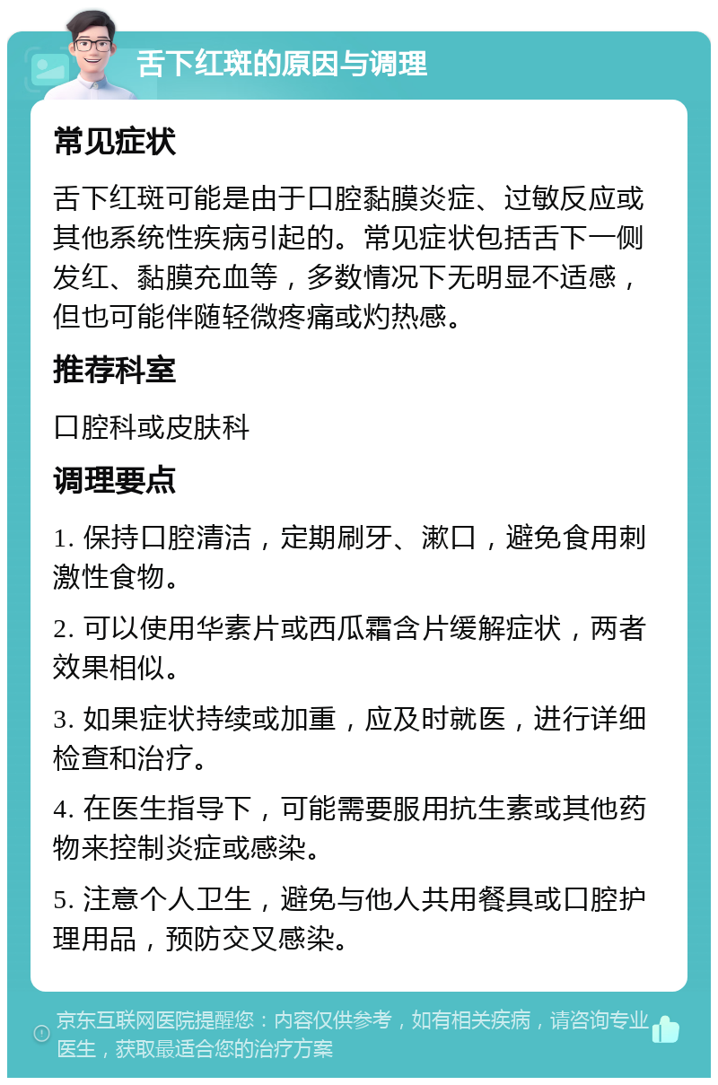 舌下红斑的原因与调理 常见症状 舌下红斑可能是由于口腔黏膜炎症、过敏反应或其他系统性疾病引起的。常见症状包括舌下一侧发红、黏膜充血等，多数情况下无明显不适感，但也可能伴随轻微疼痛或灼热感。 推荐科室 口腔科或皮肤科 调理要点 1. 保持口腔清洁，定期刷牙、漱口，避免食用刺激性食物。 2. 可以使用华素片或西瓜霜含片缓解症状，两者效果相似。 3. 如果症状持续或加重，应及时就医，进行详细检查和治疗。 4. 在医生指导下，可能需要服用抗生素或其他药物来控制炎症或感染。 5. 注意个人卫生，避免与他人共用餐具或口腔护理用品，预防交叉感染。