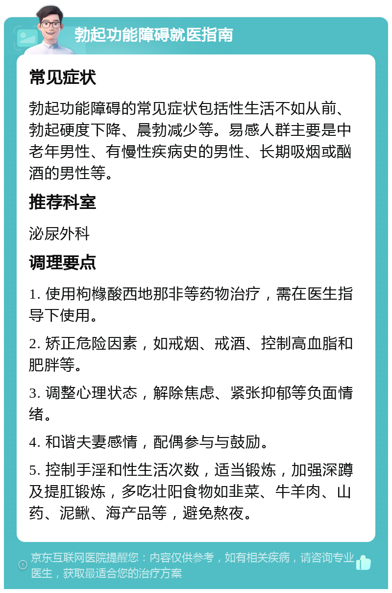 勃起功能障碍就医指南 常见症状 勃起功能障碍的常见症状包括性生活不如从前、勃起硬度下降、晨勃减少等。易感人群主要是中老年男性、有慢性疾病史的男性、长期吸烟或酗酒的男性等。 推荐科室 泌尿外科 调理要点 1. 使用枸橼酸西地那非等药物治疗，需在医生指导下使用。 2. 矫正危险因素，如戒烟、戒酒、控制高血脂和肥胖等。 3. 调整心理状态，解除焦虑、紧张抑郁等负面情绪。 4. 和谐夫妻感情，配偶参与与鼓励。 5. 控制手淫和性生活次数，适当锻炼，加强深蹲及提肛锻炼，多吃壮阳食物如韭菜、牛羊肉、山药、泥鳅、海产品等，避免熬夜。