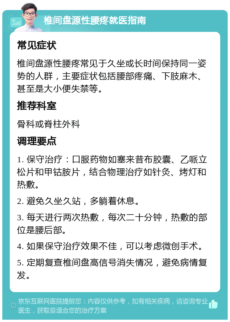 椎间盘源性腰疼就医指南 常见症状 椎间盘源性腰疼常见于久坐或长时间保持同一姿势的人群，主要症状包括腰部疼痛、下肢麻木、甚至是大小便失禁等。 推荐科室 骨科或脊柱外科 调理要点 1. 保守治疗：口服药物如塞来昔布胶囊、乙哌立松片和甲钴胺片，结合物理治疗如针灸、烤灯和热敷。 2. 避免久坐久站，多躺着休息。 3. 每天进行两次热敷，每次二十分钟，热敷的部位是腰后部。 4. 如果保守治疗效果不佳，可以考虑微创手术。 5. 定期复查椎间盘高信号消失情况，避免病情复发。