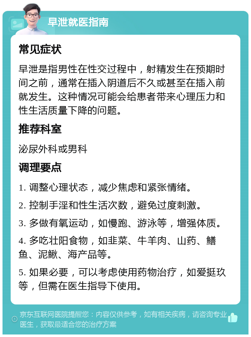 早泄就医指南 常见症状 早泄是指男性在性交过程中，射精发生在预期时间之前，通常在插入阴道后不久或甚至在插入前就发生。这种情况可能会给患者带来心理压力和性生活质量下降的问题。 推荐科室 泌尿外科或男科 调理要点 1. 调整心理状态，减少焦虑和紧张情绪。 2. 控制手淫和性生活次数，避免过度刺激。 3. 多做有氧运动，如慢跑、游泳等，增强体质。 4. 多吃壮阳食物，如韭菜、牛羊肉、山药、鳝鱼、泥鳅、海产品等。 5. 如果必要，可以考虑使用药物治疗，如爱挺玖等，但需在医生指导下使用。