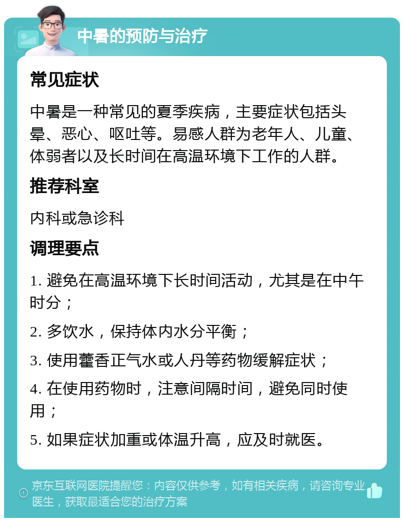 中暑的预防与治疗 常见症状 中暑是一种常见的夏季疾病，主要症状包括头晕、恶心、呕吐等。易感人群为老年人、儿童、体弱者以及长时间在高温环境下工作的人群。 推荐科室 内科或急诊科 调理要点 1. 避免在高温环境下长时间活动，尤其是在中午时分； 2. 多饮水，保持体内水分平衡； 3. 使用藿香正气水或人丹等药物缓解症状； 4. 在使用药物时，注意间隔时间，避免同时使用； 5. 如果症状加重或体温升高，应及时就医。