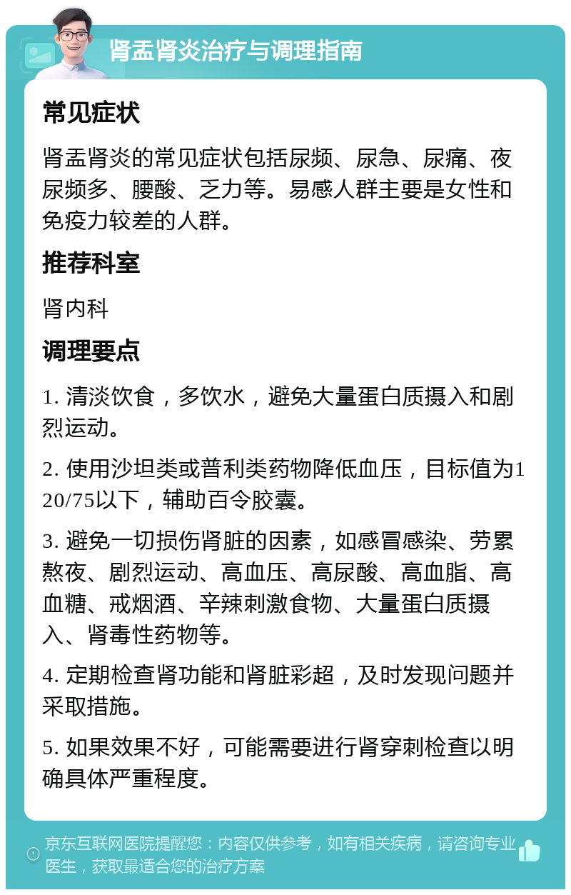 肾盂肾炎治疗与调理指南 常见症状 肾盂肾炎的常见症状包括尿频、尿急、尿痛、夜尿频多、腰酸、乏力等。易感人群主要是女性和免疫力较差的人群。 推荐科室 肾内科 调理要点 1. 清淡饮食，多饮水，避免大量蛋白质摄入和剧烈运动。 2. 使用沙坦类或普利类药物降低血压，目标值为120/75以下，辅助百令胶囊。 3. 避免一切损伤肾脏的因素，如感冒感染、劳累熬夜、剧烈运动、高血压、高尿酸、高血脂、高血糖、戒烟酒、辛辣刺激食物、大量蛋白质摄入、肾毒性药物等。 4. 定期检查肾功能和肾脏彩超，及时发现问题并采取措施。 5. 如果效果不好，可能需要进行肾穿刺检查以明确具体严重程度。