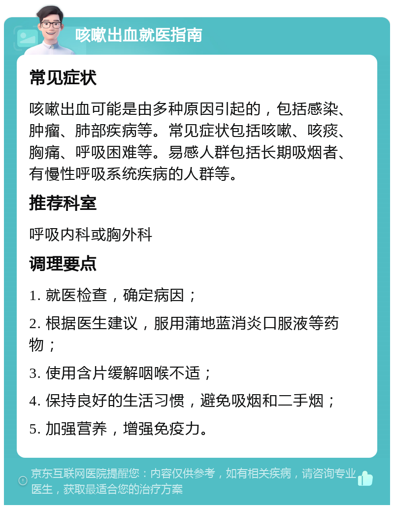 咳嗽出血就医指南 常见症状 咳嗽出血可能是由多种原因引起的，包括感染、肿瘤、肺部疾病等。常见症状包括咳嗽、咳痰、胸痛、呼吸困难等。易感人群包括长期吸烟者、有慢性呼吸系统疾病的人群等。 推荐科室 呼吸内科或胸外科 调理要点 1. 就医检查，确定病因； 2. 根据医生建议，服用蒲地蓝消炎口服液等药物； 3. 使用含片缓解咽喉不适； 4. 保持良好的生活习惯，避免吸烟和二手烟； 5. 加强营养，增强免疫力。