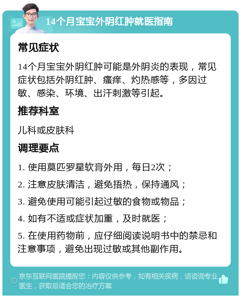 14个月宝宝外阴红肿就医指南 常见症状 14个月宝宝外阴红肿可能是外阴炎的表现，常见症状包括外阴红肿、瘙痒、灼热感等，多因过敏、感染、环境、出汗刺激等引起。 推荐科室 儿科或皮肤科 调理要点 1. 使用莫匹罗星软膏外用，每日2次； 2. 注意皮肤清洁，避免捂热，保持通风； 3. 避免使用可能引起过敏的食物或物品； 4. 如有不适或症状加重，及时就医； 5. 在使用药物前，应仔细阅读说明书中的禁忌和注意事项，避免出现过敏或其他副作用。