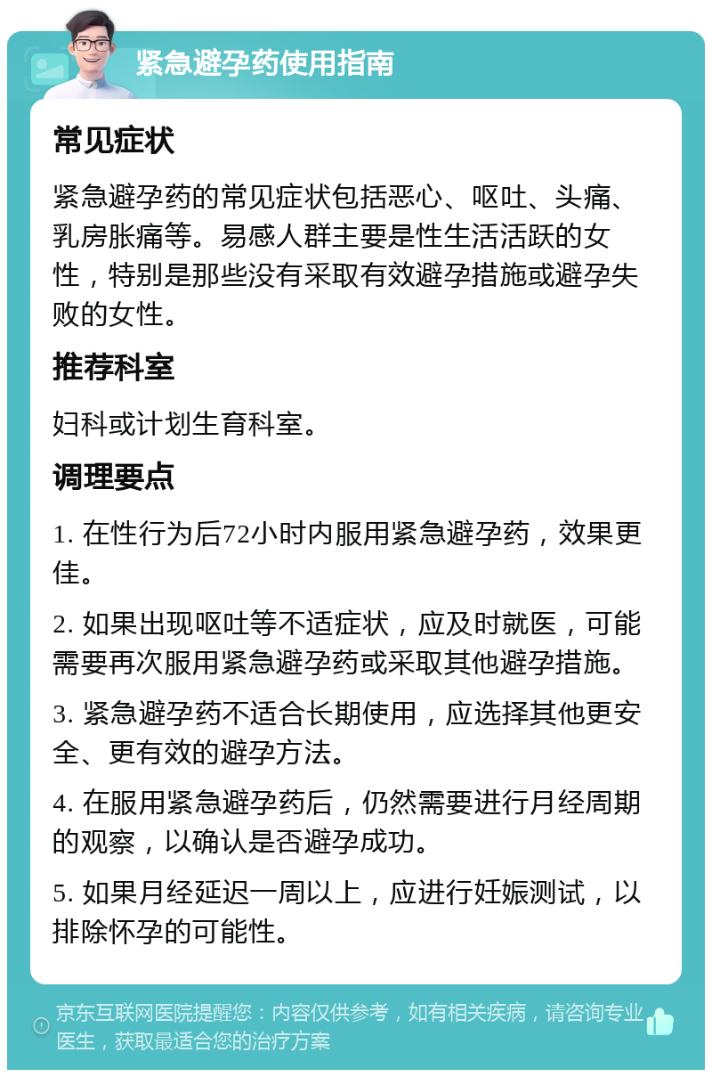 紧急避孕药使用指南 常见症状 紧急避孕药的常见症状包括恶心、呕吐、头痛、乳房胀痛等。易感人群主要是性生活活跃的女性，特别是那些没有采取有效避孕措施或避孕失败的女性。 推荐科室 妇科或计划生育科室。 调理要点 1. 在性行为后72小时内服用紧急避孕药，效果更佳。 2. 如果出现呕吐等不适症状，应及时就医，可能需要再次服用紧急避孕药或采取其他避孕措施。 3. 紧急避孕药不适合长期使用，应选择其他更安全、更有效的避孕方法。 4. 在服用紧急避孕药后，仍然需要进行月经周期的观察，以确认是否避孕成功。 5. 如果月经延迟一周以上，应进行妊娠测试，以排除怀孕的可能性。