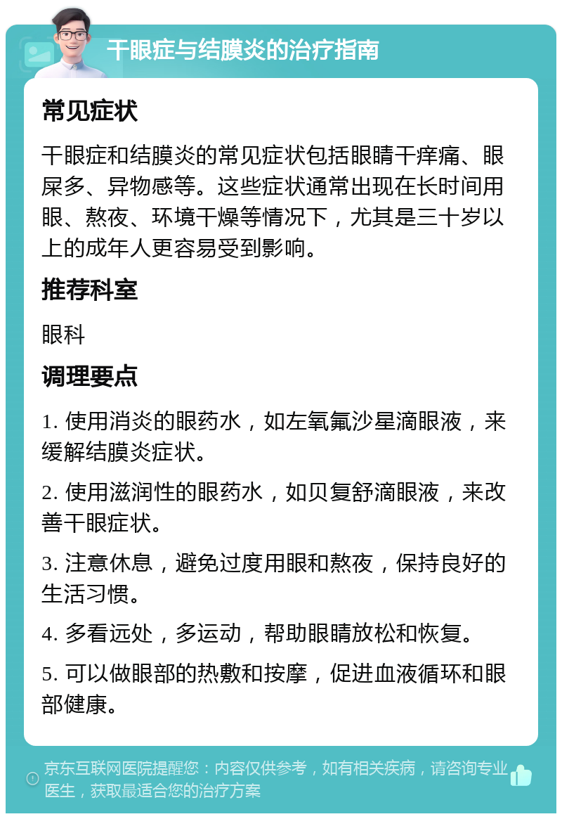 干眼症与结膜炎的治疗指南 常见症状 干眼症和结膜炎的常见症状包括眼睛干痒痛、眼屎多、异物感等。这些症状通常出现在长时间用眼、熬夜、环境干燥等情况下，尤其是三十岁以上的成年人更容易受到影响。 推荐科室 眼科 调理要点 1. 使用消炎的眼药水，如左氧氟沙星滴眼液，来缓解结膜炎症状。 2. 使用滋润性的眼药水，如贝复舒滴眼液，来改善干眼症状。 3. 注意休息，避免过度用眼和熬夜，保持良好的生活习惯。 4. 多看远处，多运动，帮助眼睛放松和恢复。 5. 可以做眼部的热敷和按摩，促进血液循环和眼部健康。