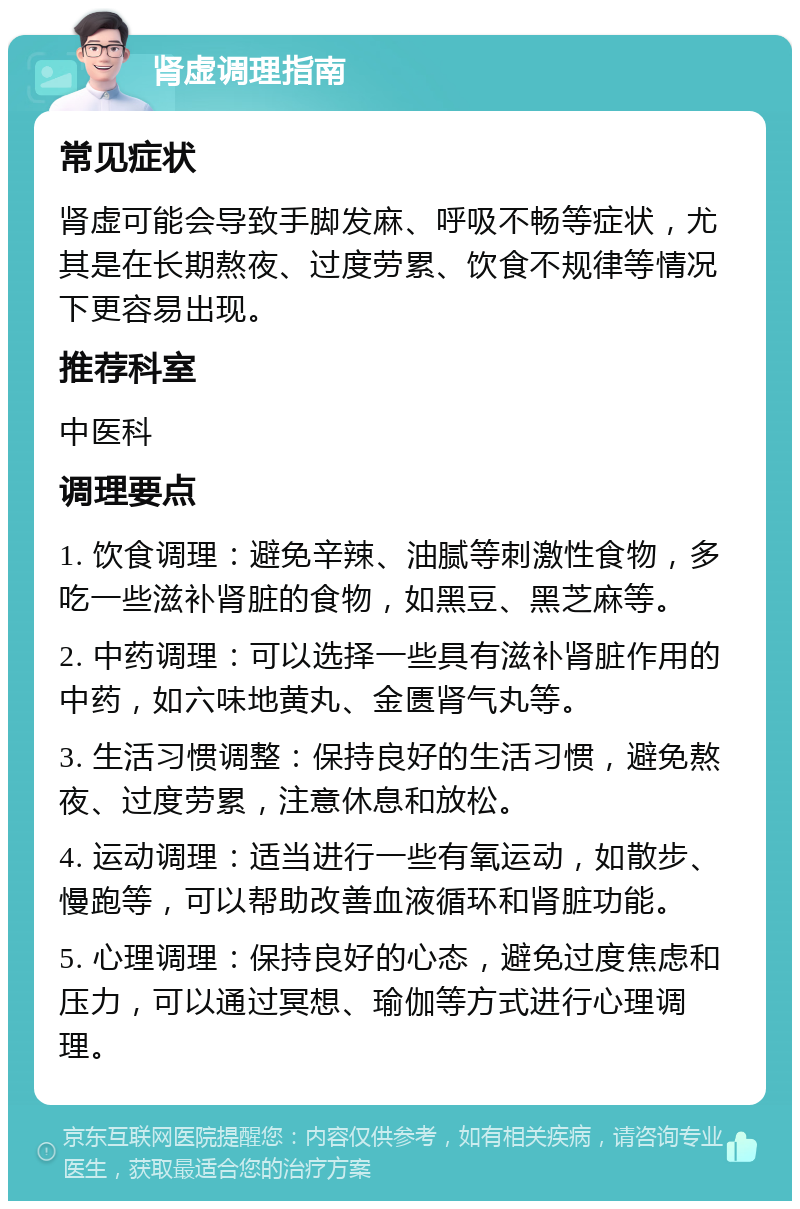 肾虚调理指南 常见症状 肾虚可能会导致手脚发麻、呼吸不畅等症状，尤其是在长期熬夜、过度劳累、饮食不规律等情况下更容易出现。 推荐科室 中医科 调理要点 1. 饮食调理：避免辛辣、油腻等刺激性食物，多吃一些滋补肾脏的食物，如黑豆、黑芝麻等。 2. 中药调理：可以选择一些具有滋补肾脏作用的中药，如六味地黄丸、金匮肾气丸等。 3. 生活习惯调整：保持良好的生活习惯，避免熬夜、过度劳累，注意休息和放松。 4. 运动调理：适当进行一些有氧运动，如散步、慢跑等，可以帮助改善血液循环和肾脏功能。 5. 心理调理：保持良好的心态，避免过度焦虑和压力，可以通过冥想、瑜伽等方式进行心理调理。