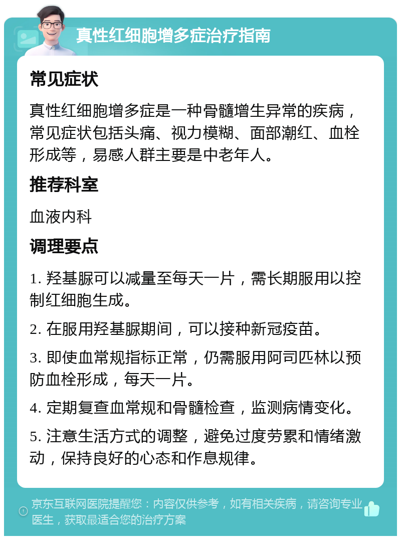 真性红细胞增多症治疗指南 常见症状 真性红细胞增多症是一种骨髓增生异常的疾病，常见症状包括头痛、视力模糊、面部潮红、血栓形成等，易感人群主要是中老年人。 推荐科室 血液内科 调理要点 1. 羟基脲可以减量至每天一片，需长期服用以控制红细胞生成。 2. 在服用羟基脲期间，可以接种新冠疫苗。 3. 即使血常规指标正常，仍需服用阿司匹林以预防血栓形成，每天一片。 4. 定期复查血常规和骨髓检查，监测病情变化。 5. 注意生活方式的调整，避免过度劳累和情绪激动，保持良好的心态和作息规律。