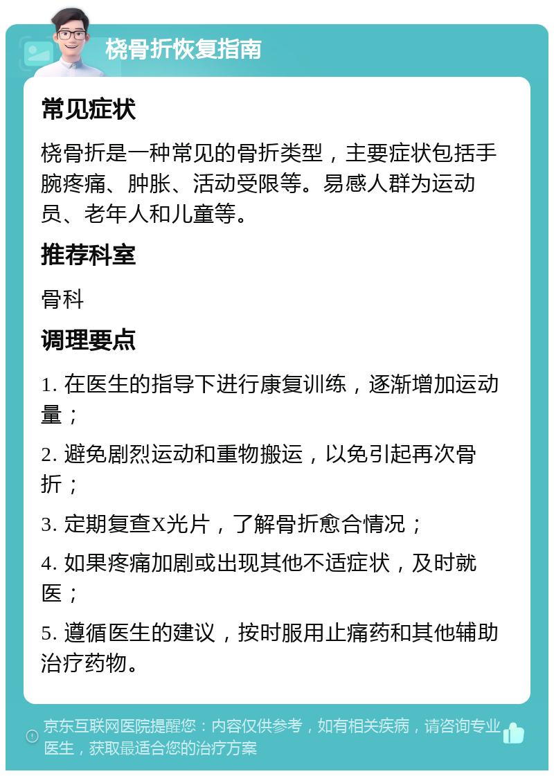 桡骨折恢复指南 常见症状 桡骨折是一种常见的骨折类型，主要症状包括手腕疼痛、肿胀、活动受限等。易感人群为运动员、老年人和儿童等。 推荐科室 骨科 调理要点 1. 在医生的指导下进行康复训练，逐渐增加运动量； 2. 避免剧烈运动和重物搬运，以免引起再次骨折； 3. 定期复查X光片，了解骨折愈合情况； 4. 如果疼痛加剧或出现其他不适症状，及时就医； 5. 遵循医生的建议，按时服用止痛药和其他辅助治疗药物。