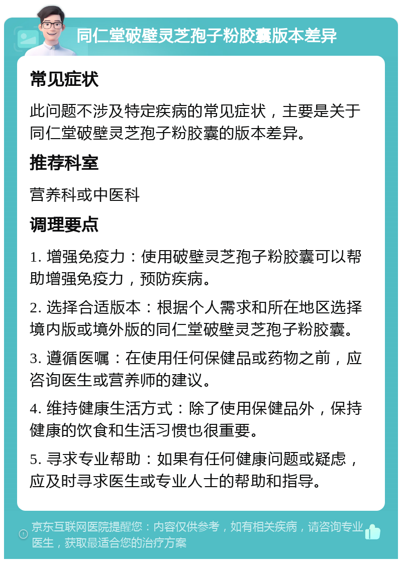 同仁堂破壁灵芝孢子粉胶囊版本差异 常见症状 此问题不涉及特定疾病的常见症状，主要是关于同仁堂破壁灵芝孢子粉胶囊的版本差异。 推荐科室 营养科或中医科 调理要点 1. 增强免疫力：使用破壁灵芝孢子粉胶囊可以帮助增强免疫力，预防疾病。 2. 选择合适版本：根据个人需求和所在地区选择境内版或境外版的同仁堂破壁灵芝孢子粉胶囊。 3. 遵循医嘱：在使用任何保健品或药物之前，应咨询医生或营养师的建议。 4. 维持健康生活方式：除了使用保健品外，保持健康的饮食和生活习惯也很重要。 5. 寻求专业帮助：如果有任何健康问题或疑虑，应及时寻求医生或专业人士的帮助和指导。